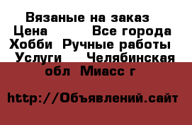 Вязаные на заказ › Цена ­ 800 - Все города Хобби. Ручные работы » Услуги   . Челябинская обл.,Миасс г.